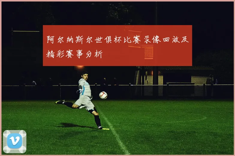 阿尔纳斯尔世俱杯比赛录像回放及精彩赛事分析