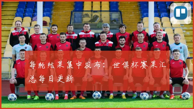 每轮结果集中发布：世俱杯赛果汇总每日更新