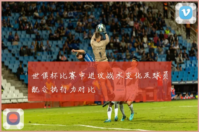 世俱杯比赛中进攻战术变化及球员配合执行力对比